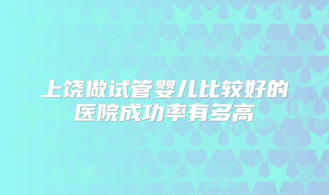上饶做试管婴儿比较好的医院成功率有多高
