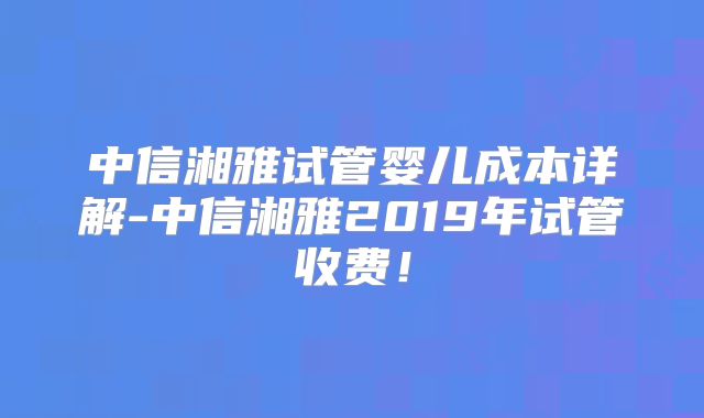 中信湘雅试管婴儿成本详解-中信湘雅2019年试管收费！