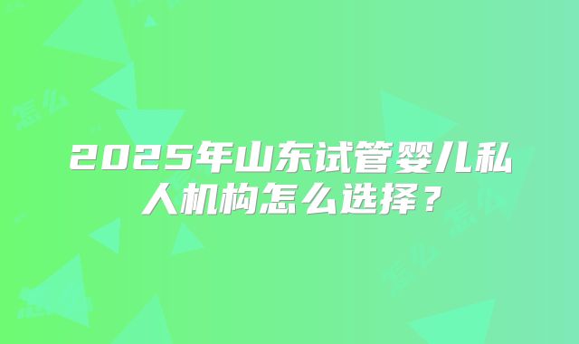 2025年山东试管婴儿私人机构怎么选择？