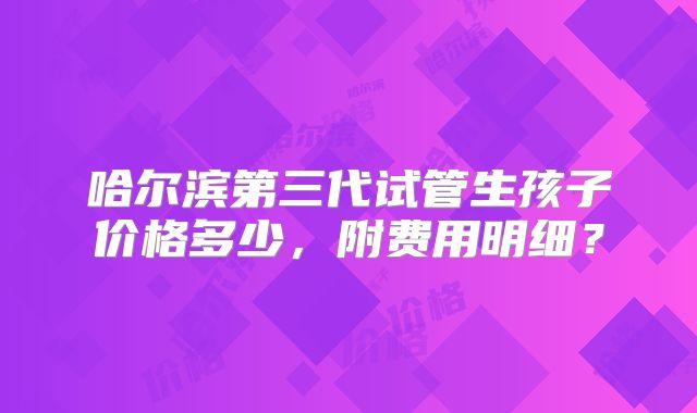 哈尔滨第三代试管生孩子价格多少，附费用明细？