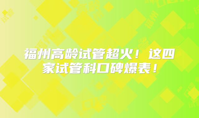 福州高龄试管超火!这四家试管科口碑爆表!
