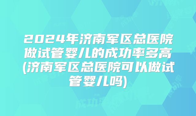 2024年济南军区总医院做试管婴儿的成功率多高(济南军区总医院可以做试管婴儿吗)