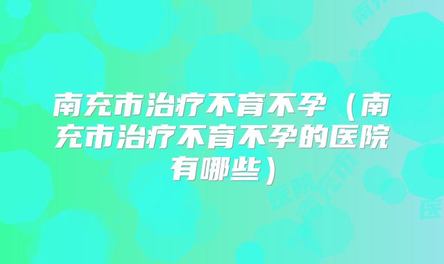 南充市治疗不育不孕（南充市治疗不育不孕的医院有哪些）
