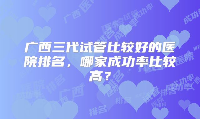 广西三代试管比较好的医院排名,哪家成功率比较高?