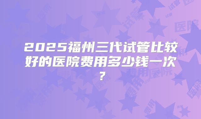 2025福州三代试管比较好的医院费用多少钱一次?