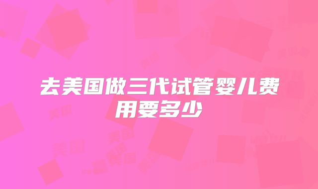 去美国做三代试管婴儿费用要多少