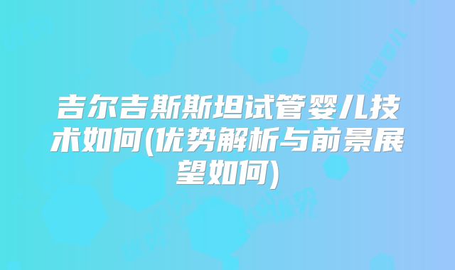 吉尔吉斯斯坦试管婴儿技术如何(优势解析与前景展望如何)