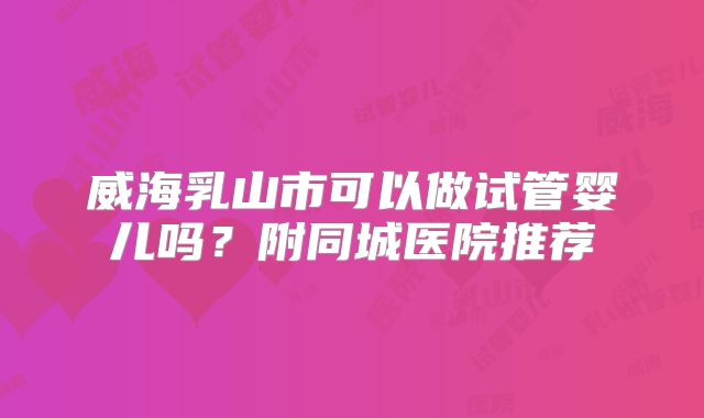 威海乳山市可以做试管婴儿吗？附同城医院推荐
