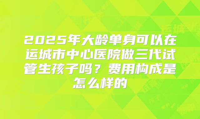 2025年大龄单身可以在运城市中心医院做三代试管生孩子吗？费用构成是怎么样的