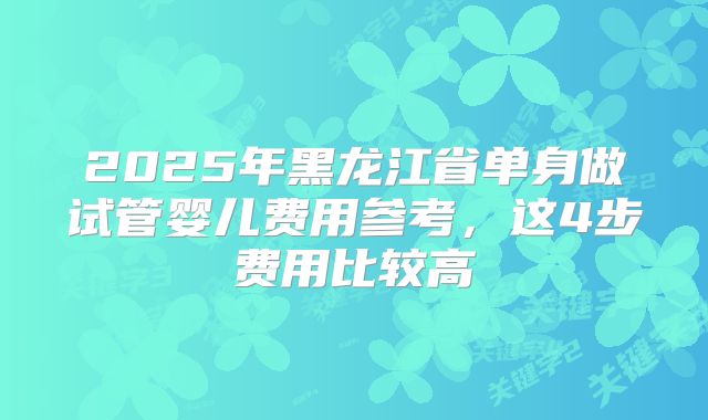 2025年黑龙江省单身做试管婴儿费用参考，这4步费用比较高
