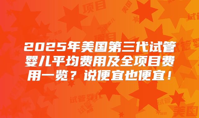 2025年美国第三代试管婴儿平均费用及全项目费用一览？说便宜也便宜！