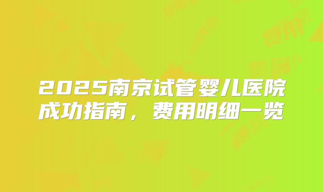 2025南京试管婴儿医院成功指南,费用明细一览