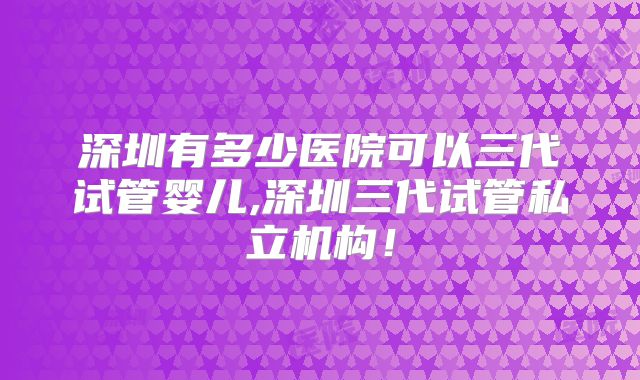 深圳有多少医院可以三代试管婴儿,深圳三代试管私立机构!