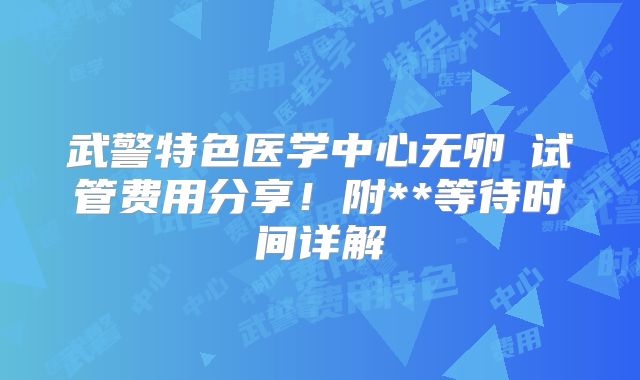武警特色医学中心无卵�试管费用分享！附**等待时间详解