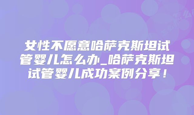 女性不愿意哈萨克斯坦试管婴儿怎么办_哈萨克斯坦试管婴儿成功案例分享!