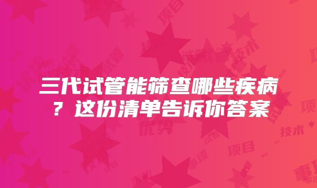 三代试管能筛查哪些疾病?这份清单告诉你答案