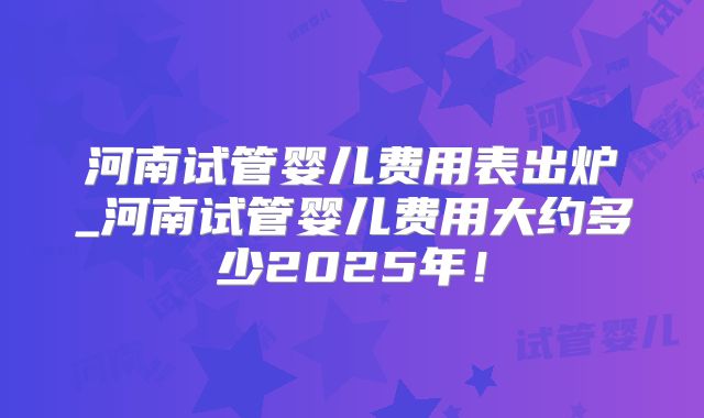河南试管婴儿费用表出炉_河南试管婴儿费用大约多少2025年!