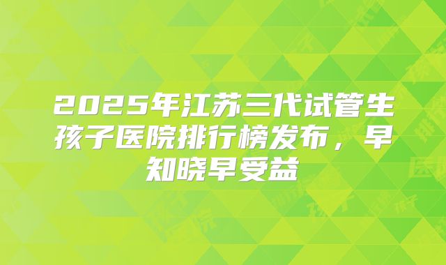 2025年江苏三代试管生孩子医院排行榜发布，早知晓早受益