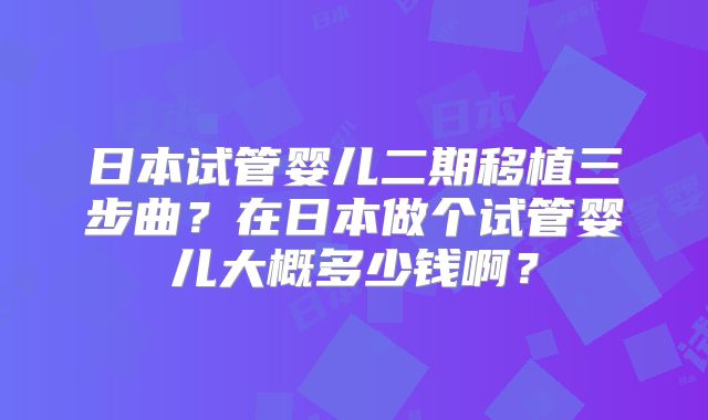 日本试管婴儿二期移植三步曲?在日本做个试管婴儿大概多少钱啊?