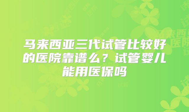 马来西亚三代试管比较好的医院靠谱么?试管婴儿能用医保吗