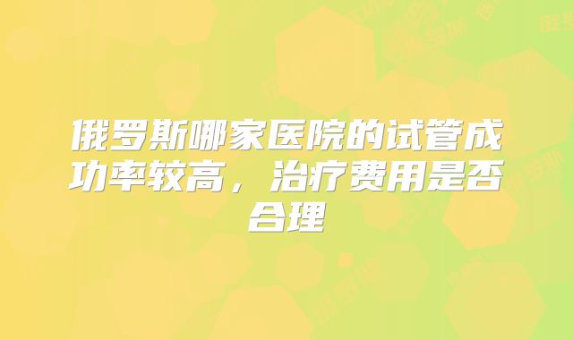 俄罗斯哪家医院的试管成功率较高，治疗费用是否合理