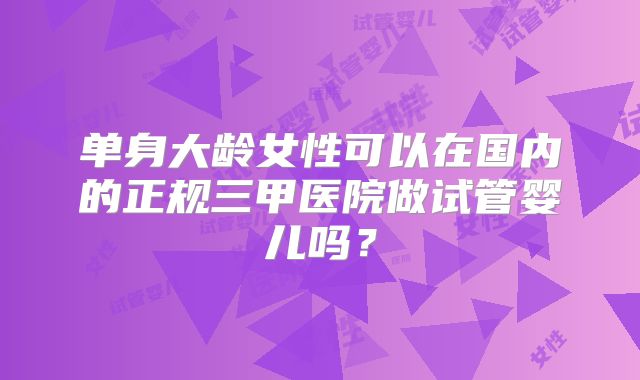 单身大龄女性可以在国内的正规三甲医院做试管婴儿吗？