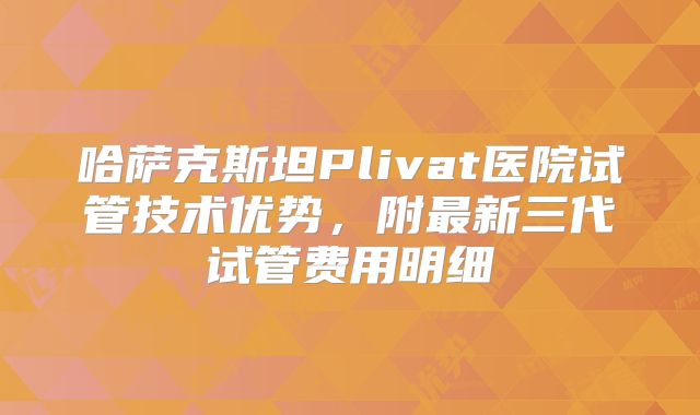 哈萨克斯坦Plivat医院试管技术优势,附最新三代试管费用明细