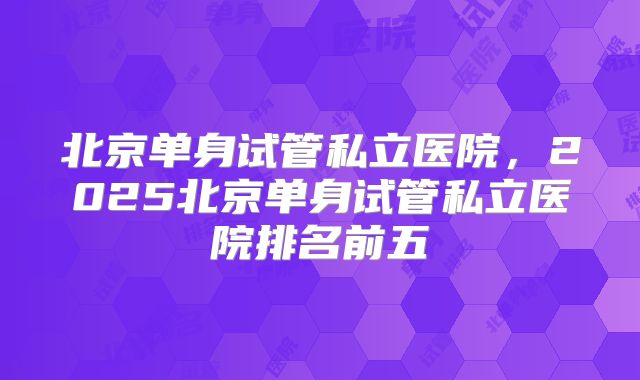 北京单身试管私立医院，2025北京单身试管私立医院排名前五