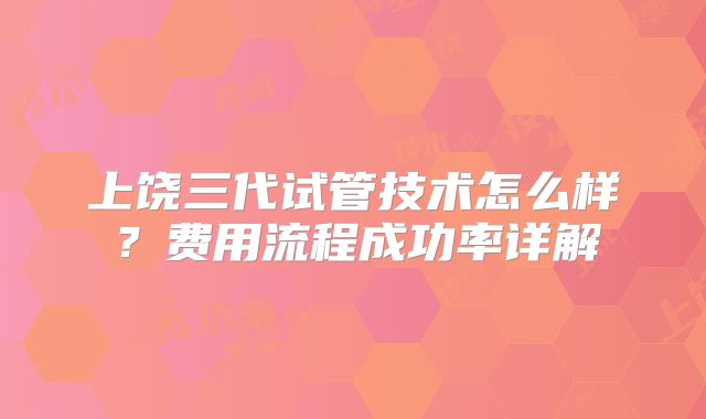 上饶三代试管技术怎么样？费用流程成功率详解