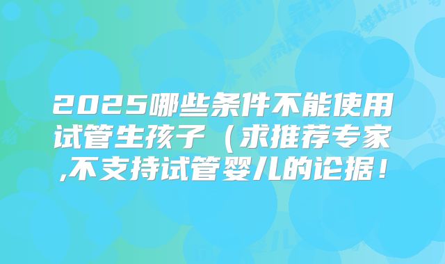 2025哪些条件不能使用试管生孩子(求推荐专家,不支持试管婴儿的论据!