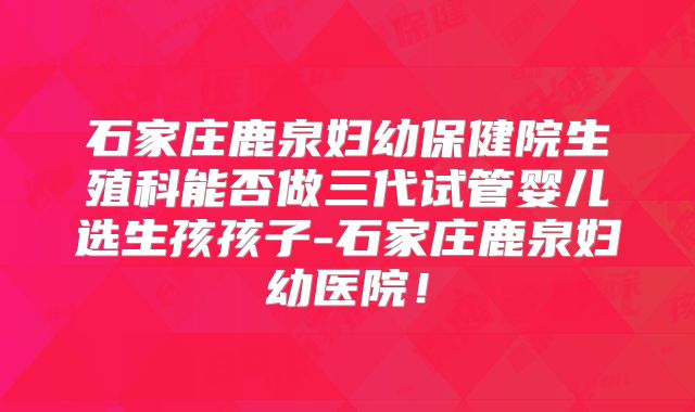 石家庄鹿泉妇幼保健院生殖科能否做三代试管婴儿选生孩孩子-石家庄鹿泉妇幼医院！