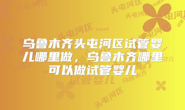 乌鲁木齐头屯河区试管婴儿哪里做，乌鲁木齐哪里可以做试管婴儿