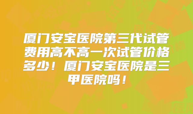 厦门安宝医院第三代试管费用高不高一次试管价格多少!厦门安宝医院是三甲医院吗!