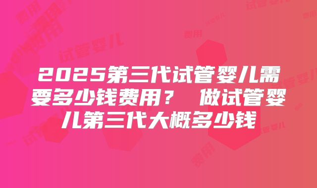 2025第三代试管婴儿需要多少钱费用？ 做试管婴儿第三代大概多少钱