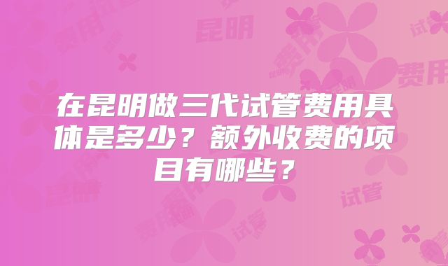 在昆明做三代试管费用具体是多少?额外收费的项目有哪些?