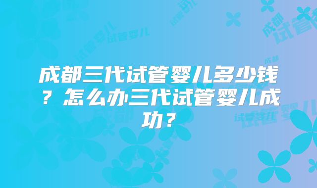 成都三代试管婴儿多少钱?怎么办三代试管婴儿成功?