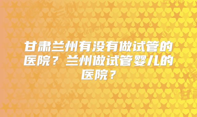 甘肃兰州有没有做试管的医院？兰州做试管婴儿的医院？