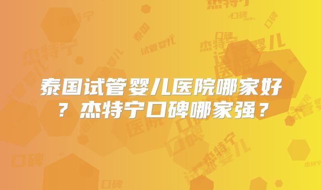 泰国试管婴儿医院哪家好?杰特宁口碑哪家强?