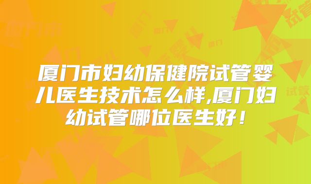 厦门市妇幼保健院试管婴儿医生技术怎么样,厦门妇幼试管哪位医生好!