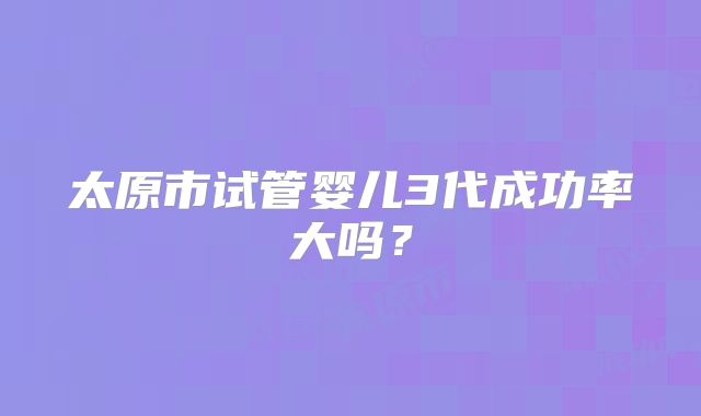 太原市试管婴儿3代成功率大吗?