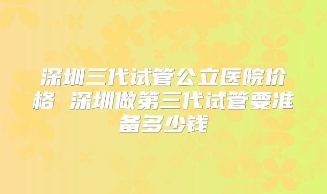 深圳三代试管公立医院价格 深圳做第三代试管要准备多少钱