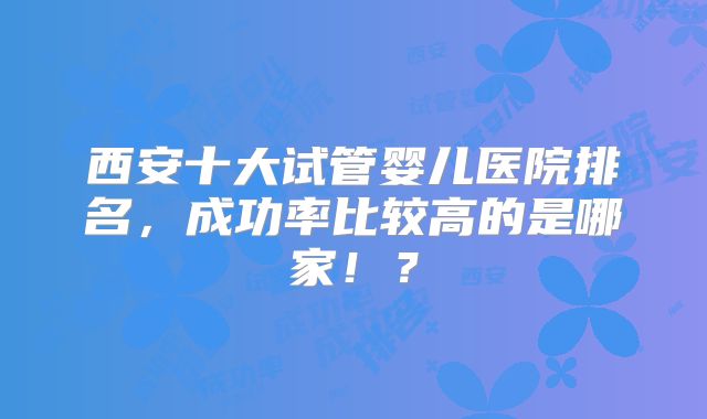 西安十大试管婴儿医院排名,成功率比较高的是哪家!?