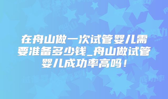 在舟山做一次试管婴儿需要准备多少钱_舟山做试管婴儿成功率高吗！
