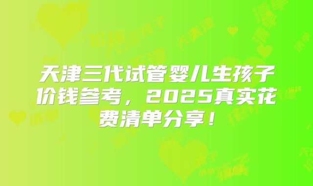天津三代试管婴儿生孩子价钱参考,2025真实花费清单分享!