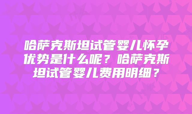哈萨克斯坦试管婴儿怀孕优势是什么呢？哈萨克斯坦试管婴儿费用明细？