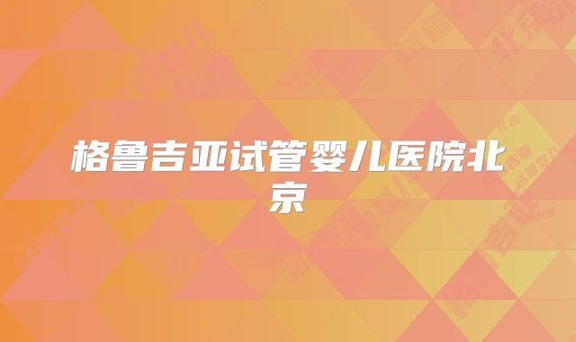 格鲁吉亚试管婴儿医院北京