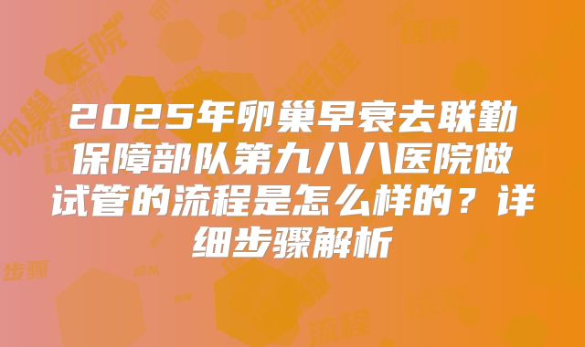 2025年卵巢早衰去联勤保障部队第九八八医院做试管的流程是怎么样的?详细步骤解析