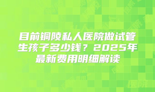 目前铜陵私人医院做试管生孩子多少钱？2025年最新费用明细解读