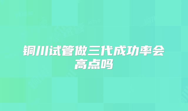 铜川试管做三代成功率会高点吗
