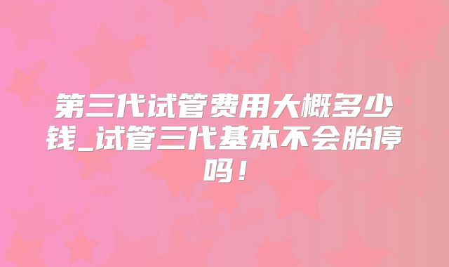 第三代试管费用大概多少钱_试管三代基本不会胎停吗!